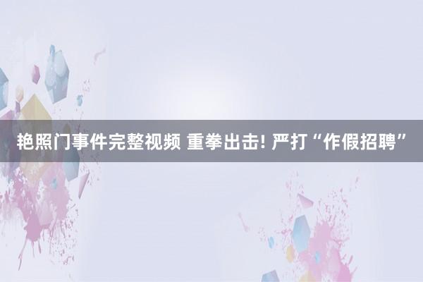 艳照门事件完整视频 重拳出击! 严打“作假招聘”