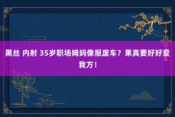 黑丝 内射 35岁职场姆妈像报废车？果真要好好爱我方！