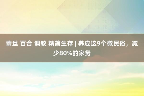 蕾丝 百合 调教 精简生存 | 养成这9个微民俗，减少80%的家务