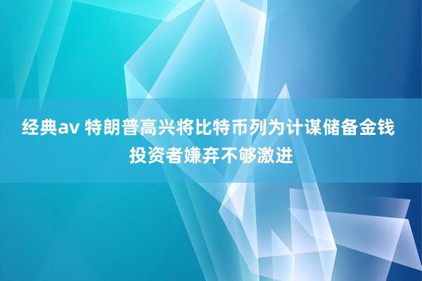 经典av 特朗普高兴将比特币列为计谋储备金钱 投资者嫌弃不够激进