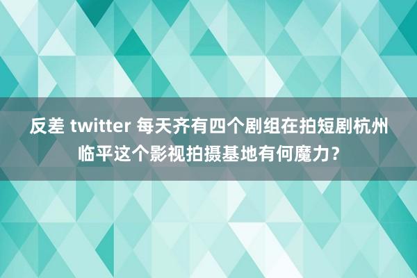 反差 twitter 每天齐有四个剧组在拍短剧杭州临平这个影视拍摄基地有何魔力？