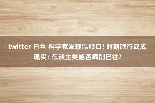 twitter 白丝 科学家发现温顺口! 时刻旅行或成现实: 东谈主类能否编削已往?