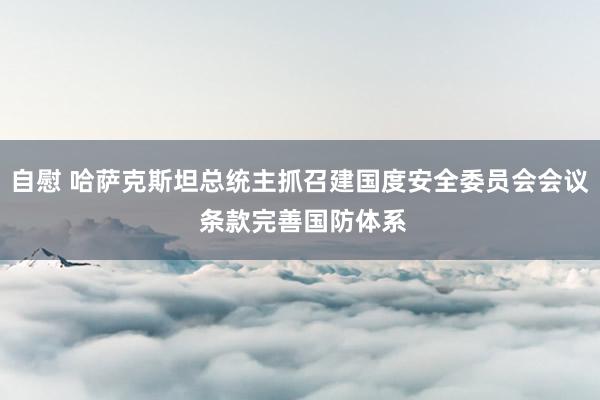 自慰 哈萨克斯坦总统主抓召建国度安全委员会会议 条款完善国防体系