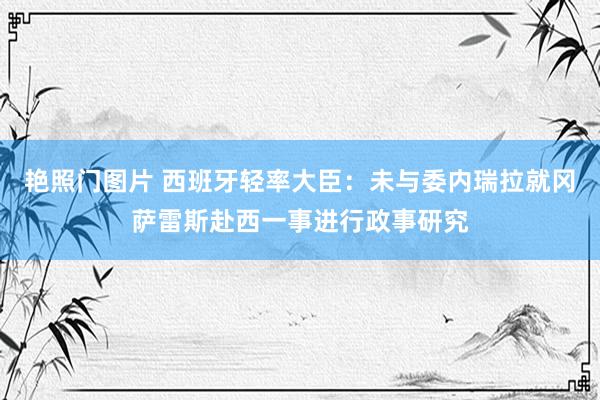 艳照门图片 西班牙轻率大臣：未与委内瑞拉就冈萨雷斯赴西一事进行政事研究