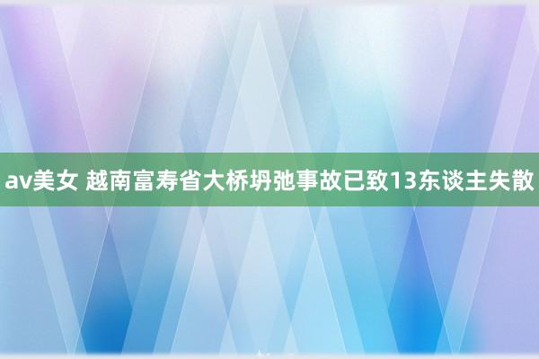 av美女 越南富寿省大桥坍弛事故已致13东谈主失散