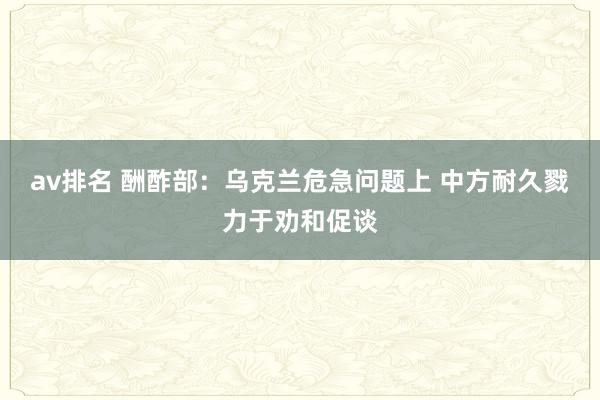 av排名 酬酢部：乌克兰危急问题上 中方耐久戮力于劝和促谈