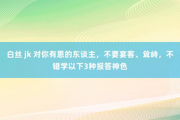 白丝 jk 对你有恩的东谈主，不要宴客、耸峙，不错学以下3种报答神色