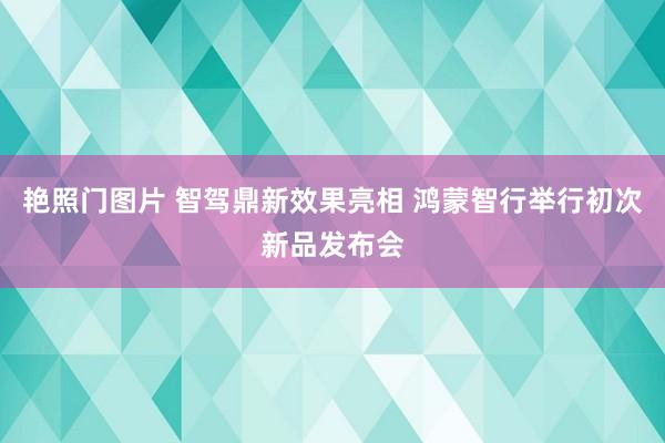 艳照门图片 智驾鼎新效果亮相 鸿蒙智行举行初次新品发布会