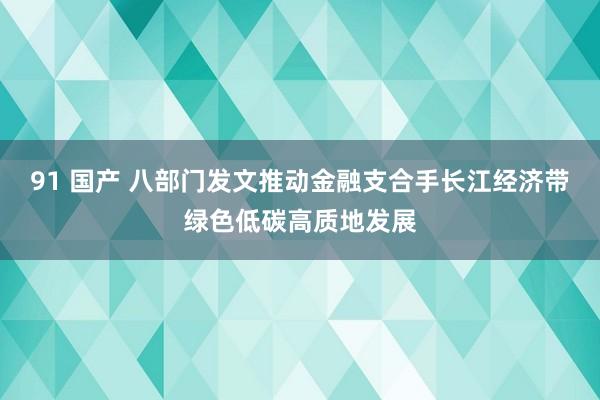 91 国产 八部门发文推动金融支合手长江经济带绿色低碳高质地发展