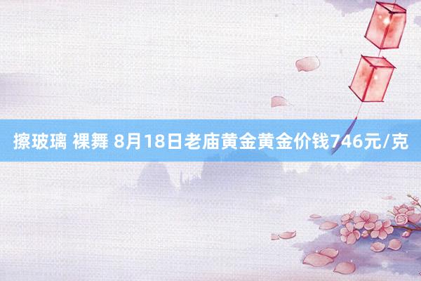 擦玻璃 裸舞 8月18日老庙黄金黄金价钱746元/克