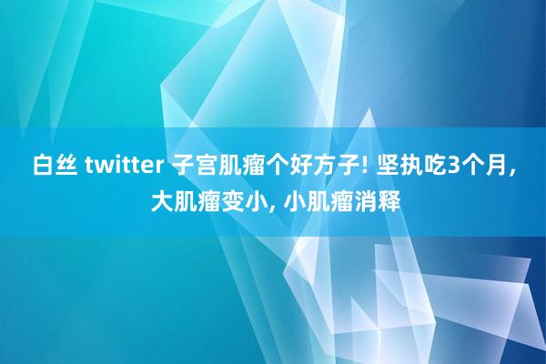 白丝 twitter 子宫肌瘤个好方子! 坚执吃3个月， 大肌瘤变小， 小肌瘤消释