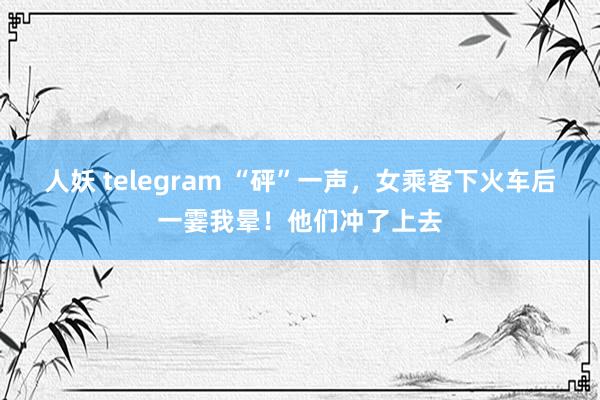 人妖 telegram “砰”一声，女乘客下火车后一霎我晕！他们冲了上去