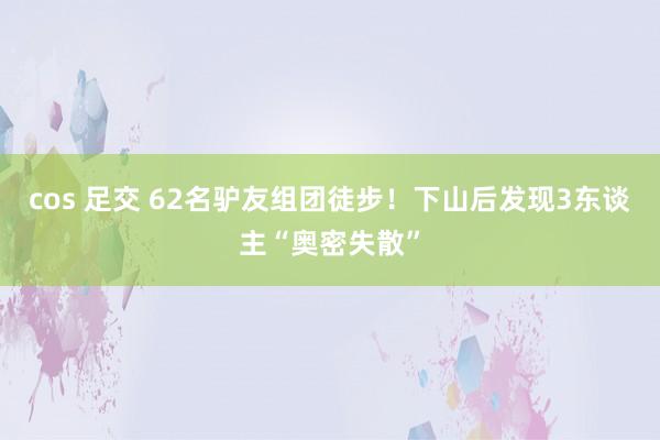 cos 足交 62名驴友组团徒步！下山后发现3东谈主“奥密失散”