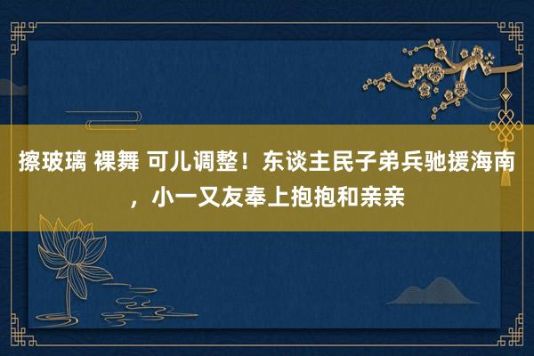 擦玻璃 裸舞 可儿调整！东谈主民子弟兵驰援海南，小一又友奉上抱抱和亲亲