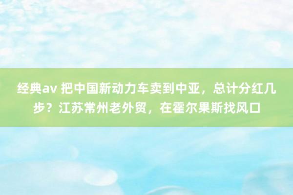 经典av 把中国新动力车卖到中亚，总计分红几步？江苏常州老外贸，在霍尔果斯找风口