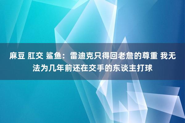 麻豆 肛交 鲨鱼：雷迪克只得回老詹的尊重 我无法为几年前还在交手的东谈主打球