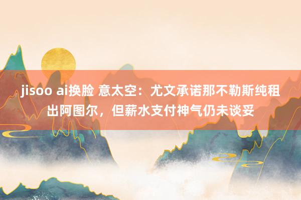 jisoo ai换脸 意太空：尤文承诺那不勒斯纯租出阿图尔，但薪水支付神气仍未谈妥