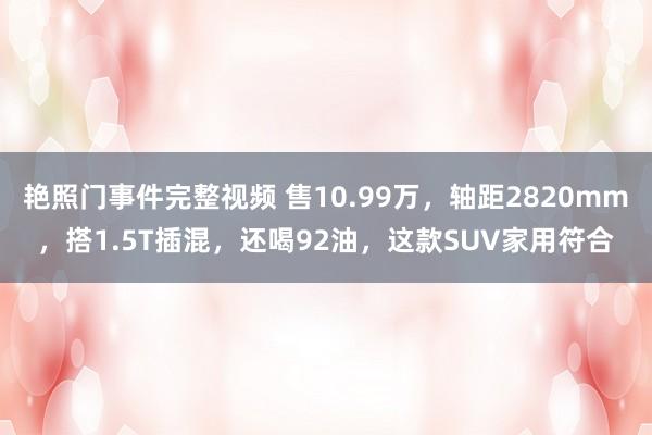 艳照门事件完整视频 售10.99万，轴距2820mm，搭1.5T插混，还喝92油，这款SUV家用符合