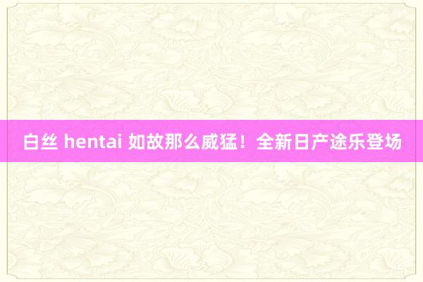 白丝 hentai 如故那么威猛！全新日产途乐登场