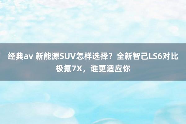 经典av 新能源SUV怎样选择？全新智己LS6对比极氪7X，谁更适应你