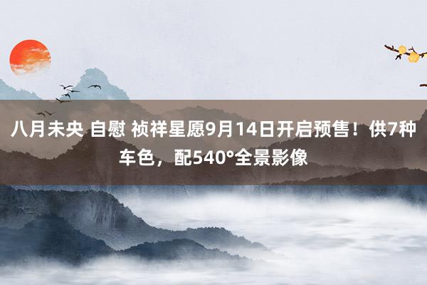 八月未央 自慰 祯祥星愿9月14日开启预售！供7种车色，配540°全景影像