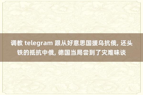 调教 telegram 跟从好意思国援乌抗俄， 还头铁的抵抗中俄， 德国当局尝到了灾难味谈