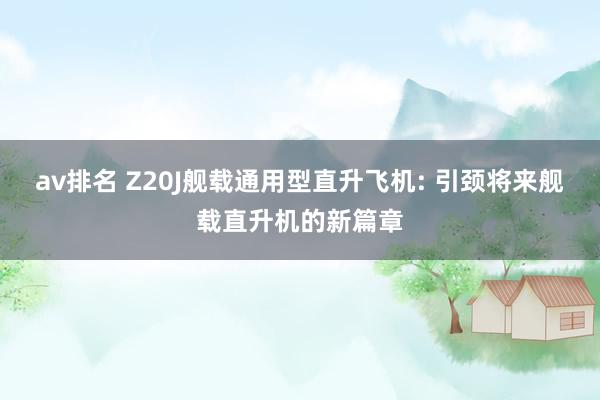 av排名 Z20J舰载通用型直升飞机: 引颈将来舰载直升机的新篇章