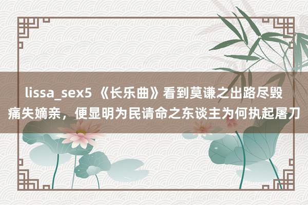 lissa_sex5 《长乐曲》看到莫谦之出路尽毁痛失嫡亲，便显明为民请命之东谈主为何执起屠刀