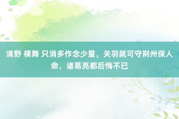 清野 裸舞 只消多作念少量，关羽就可守荆州保人命，诸葛亮都后悔不已