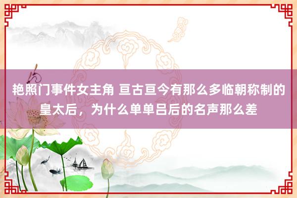 艳照门事件女主角 亘古亘今有那么多临朝称制的皇太后，为什么单单吕后的名声那么差