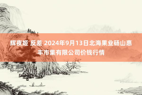 辉夜姬 反差 2024年9月13日北海果业砀山惠丰市集有限公司价钱行情