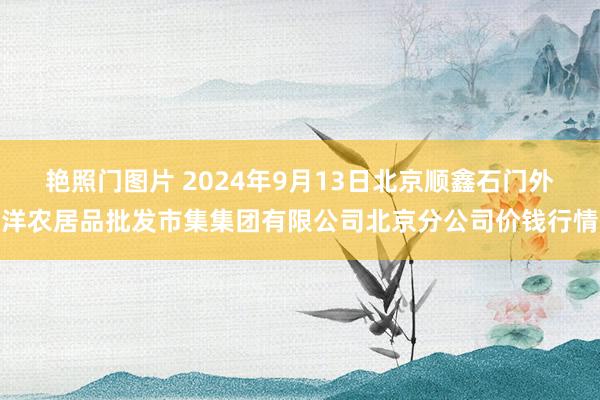 艳照门图片 2024年9月13日北京顺鑫石门外洋农居品批发市集集团有限公司北京分公司价钱行情