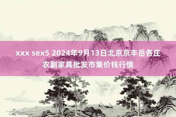 xxx sex5 2024年9月13日北京京丰岳各庄农副家具批发市集价钱行情