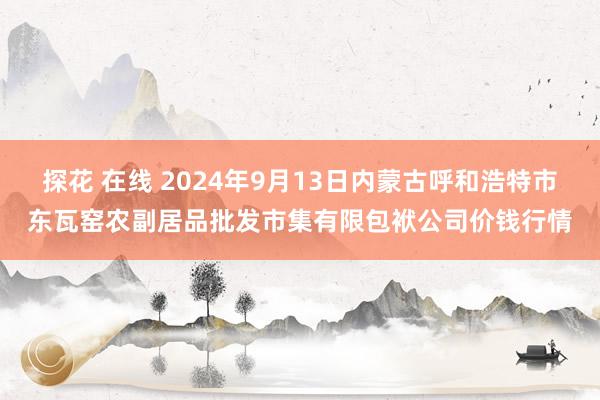 探花 在线 2024年9月13日内蒙古呼和浩特市东瓦窑农副居品批发市集有限包袱公司价钱行情