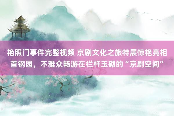 艳照门事件完整视频 京剧文化之旅特展惊艳亮相首钢园，不雅众畅游在栏杆玉砌的“京剧空间”