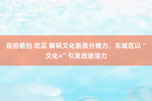 自拍偷拍 吃瓜 解码文化新质分娩力，东城区以“文化+”引发改进活力