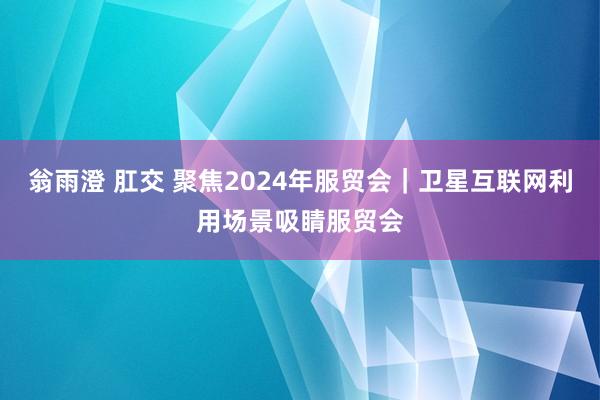 翁雨澄 肛交 聚焦2024年服贸会｜卫星互联网利用场景吸睛服贸会