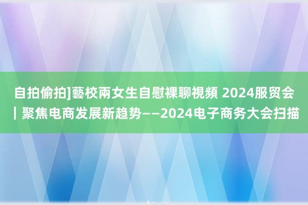 自拍偷拍]藝校兩女生自慰裸聊視頻 2024服贸会｜聚焦电商发展新趋势——2024电子商务大会扫描