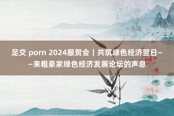 足交 porn 2024服贸会丨共筑绿色经济翌日——来粗豪家绿色经济发展论坛的声息