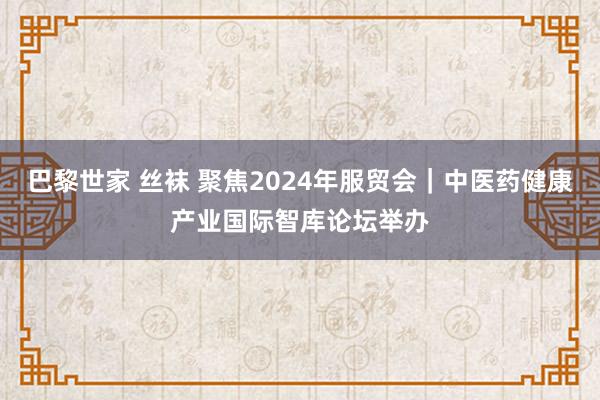 巴黎世家 丝袜 聚焦2024年服贸会｜中医药健康产业国际智库论坛举办