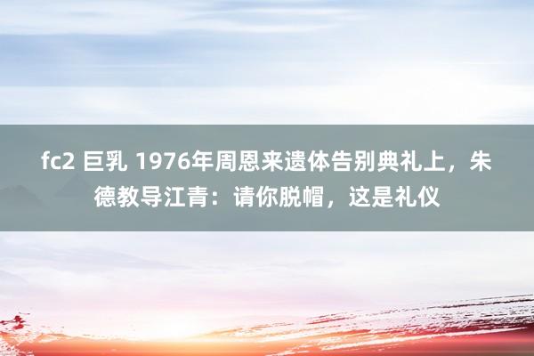 fc2 巨乳 1976年周恩来遗体告别典礼上，朱德教导江青：请你脱帽，这是礼仪