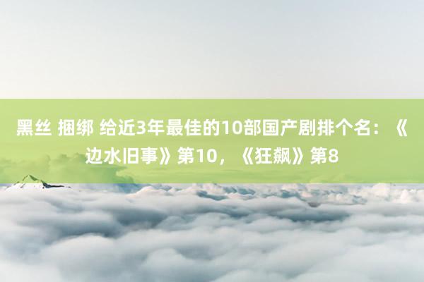 黑丝 捆绑 给近3年最佳的10部国产剧排个名：《边水旧事》第10，《狂飙》第8