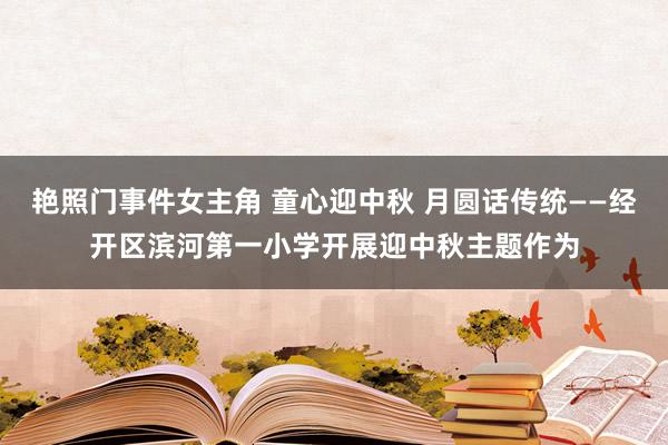 艳照门事件女主角 童心迎中秋 月圆话传统——经开区滨河第一小学开展迎中秋主题作为