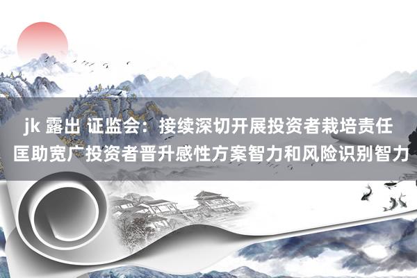 jk 露出 证监会：接续深切开展投资者栽培责任 匡助宽广投资者晋升感性方案智力和风险识别智力