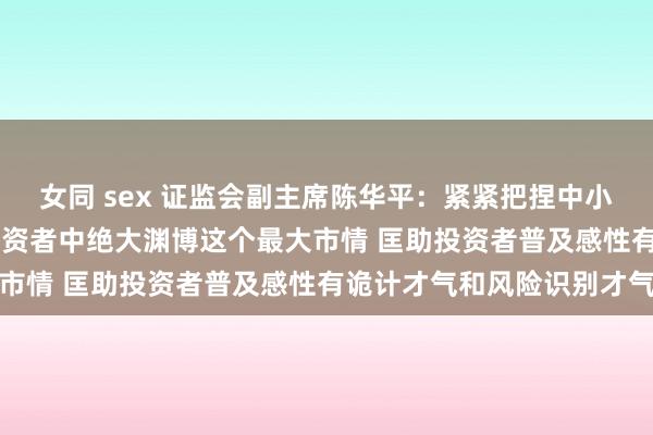 女同 sex 证监会副主席陈华平：紧紧把捏中小投资者占天下2.25亿投资者中绝大渊博这个最大市情 匡助投资者普及感性有诡计才气和风险识别才气