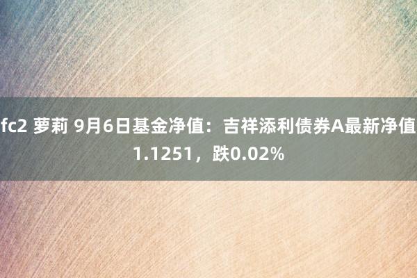 fc2 萝莉 9月6日基金净值：吉祥添利债券A最新净值1.1251，跌0.02%