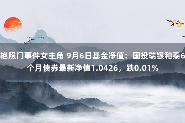 艳照门事件女主角 9月6日基金净值：国投瑞银和泰6个月债券最新净值1.0426，跌0.01%