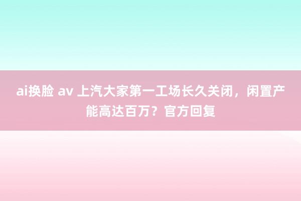 ai换脸 av 上汽大家第一工场长久关闭，闲置产能高达百万？官方回复