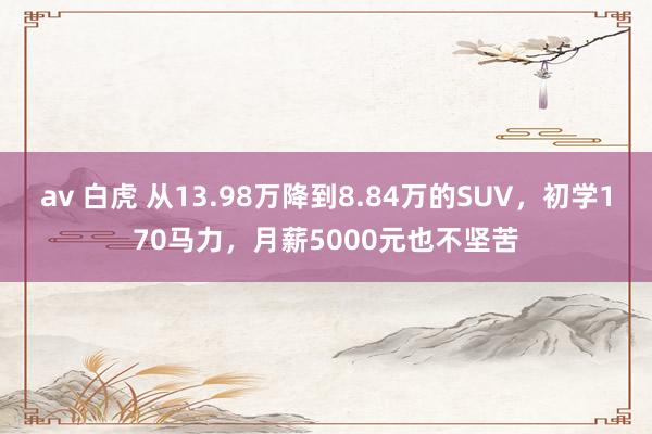 av 白虎 从13.98万降到8.84万的SUV，初学170马力，月薪5000元也不坚苦