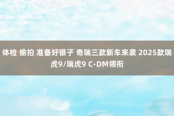 体检 偷拍 准备好银子 奇瑞三款新车来袭 2025款瑞虎9/瑞虎9 C-DM领衔